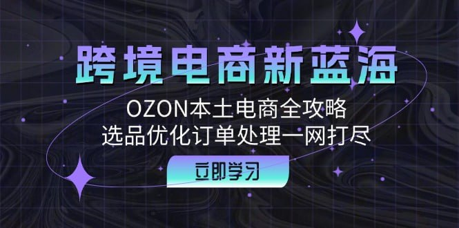 【跨境电商新蓝海】OZON本土电商全攻略,选品优化订单处理一网打尽 - 11.1GB
