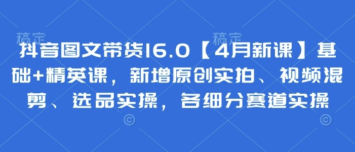 抖音图文带货16.0基础+精英课，新增原创实拍、视频混剪、选品实操，各细分赛道实操【17.7GB/MP4】