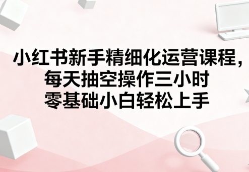 小红书新手精细化运营课程，每天抽空操作三小时，零基础小白轻松上手【1.3GB/MP4】
